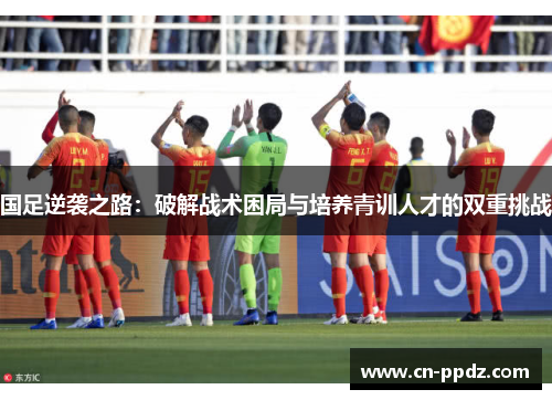 国足逆袭之路：破解战术困局与培养青训人才的双重挑战