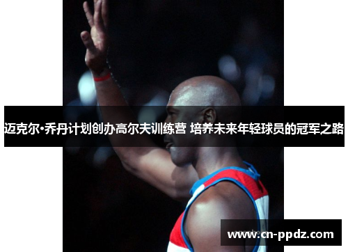 迈克尔·乔丹计划创办高尔夫训练营 培养未来年轻球员的冠军之路