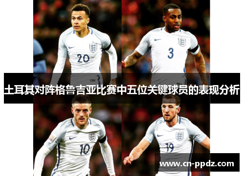 土耳其对阵格鲁吉亚比赛中五位关键球员的表现分析 土耳其对阵格鲁吉亚比赛中五位关键球员的表现分析