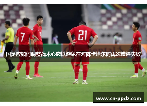 国足应如何调整战术心态以避免在对阵卡塔尔时再次遭遇失败 国足应如何调整战术心态以避免在对阵卡塔尔时再次遭遇失败