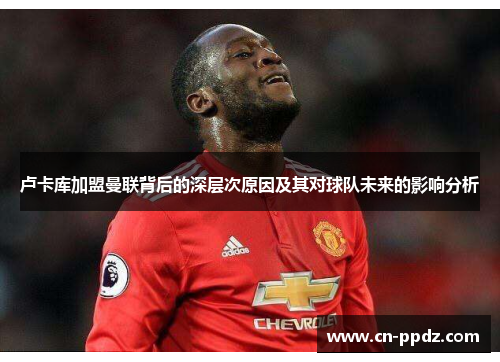 卢卡库加盟曼联背后的深层次原因及其对球队未来的影响分析 卢卡库加盟曼联背后的深层次原因及其对球队未来的影响分析
