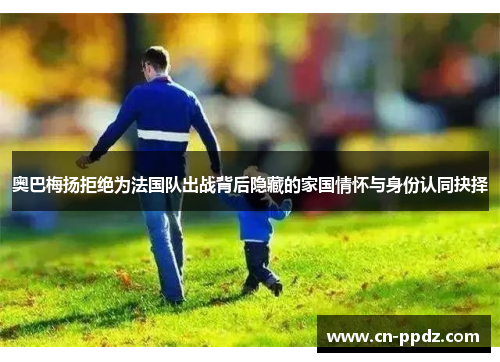 奥巴梅扬拒绝为法国队出战背后隐藏的家国情怀与身份认同抉择 奥巴梅扬拒绝为法国队出战背后隐藏的家国情怀与身份认同抉择