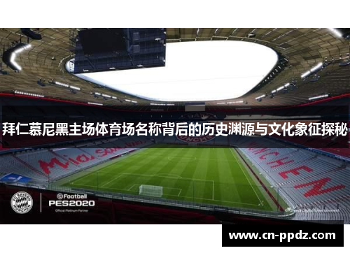 拜仁慕尼黑主场体育场名称背后的历史渊源与文化象征探秘