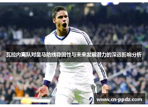 瓦拉内离队对皇马防线稳固性与未来发展潜力的深远影响分析 瓦拉内离队对皇马防线稳固性与未来发展潜力的深远影响分析