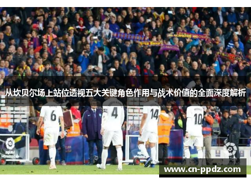 从坎贝尔场上站位透视五大关键角色作用与战术价值的全面深度解析 从坎贝尔场上站位透视五大关键角色作用与战术价值的全面深度解析