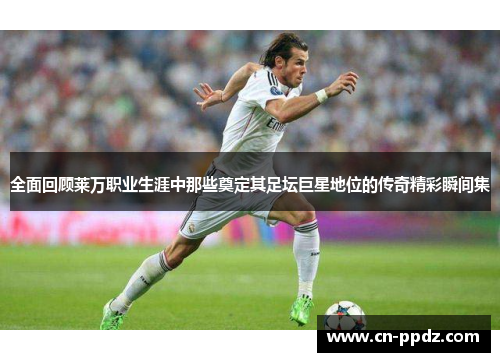 全面回顾莱万职业生涯中那些奠定其足坛巨星地位的传奇精彩瞬间集 全面回顾莱万职业生涯中那些奠定其足坛巨星地位的传奇精彩瞬间集