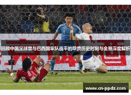 回顾中国足球曾与巴西国家队战平的珍贵历史时刻与全景深度解析 回顾中国足球曾与巴西国家队战平的珍贵历史时刻与全景深度解析