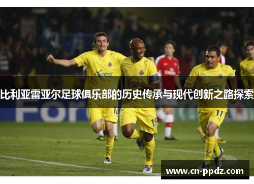比利亚雷亚尔足球俱乐部的历史传承与现代创新之路探索